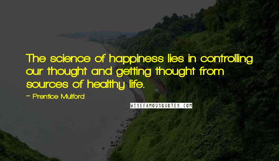 Prentice Mulford Quotes: The science of happiness lies in controlling our thought and getting thought from sources of healthy life.