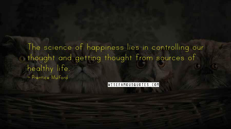 Prentice Mulford Quotes: The science of happiness lies in controlling our thought and getting thought from sources of healthy life.