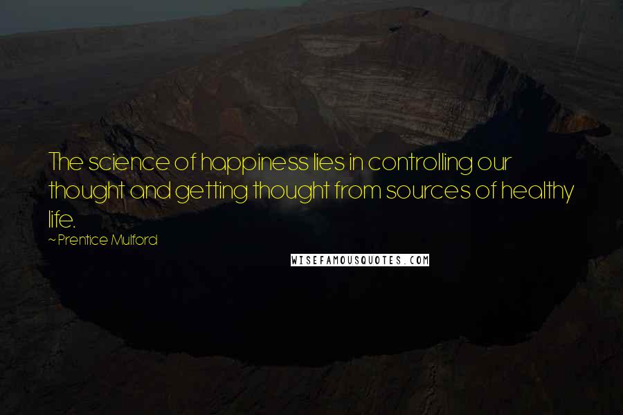 Prentice Mulford Quotes: The science of happiness lies in controlling our thought and getting thought from sources of healthy life.