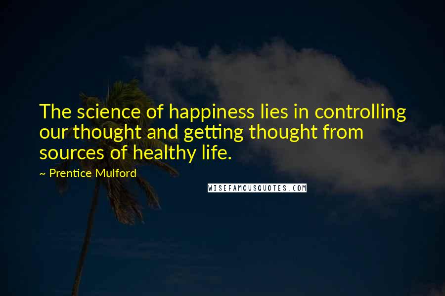 Prentice Mulford Quotes: The science of happiness lies in controlling our thought and getting thought from sources of healthy life.