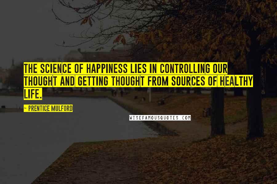 Prentice Mulford Quotes: The science of happiness lies in controlling our thought and getting thought from sources of healthy life.