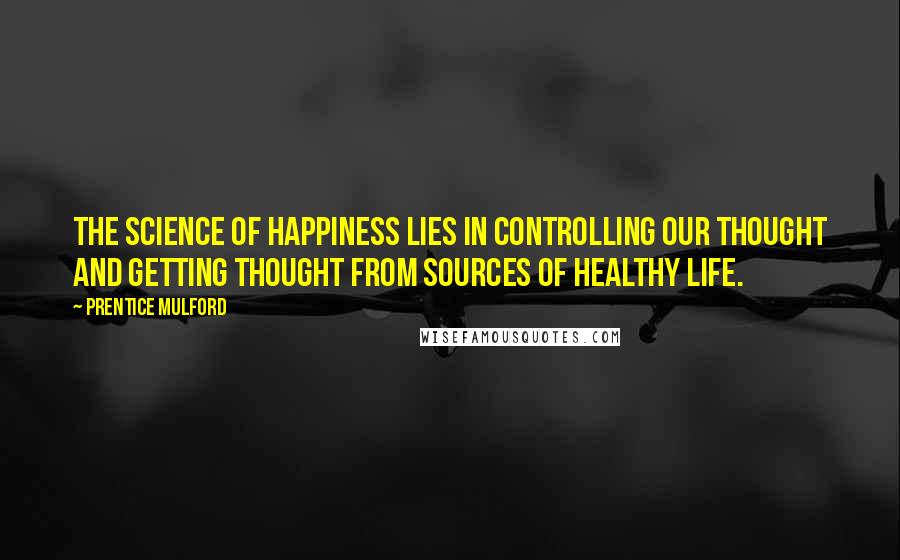 Prentice Mulford Quotes: The science of happiness lies in controlling our thought and getting thought from sources of healthy life.