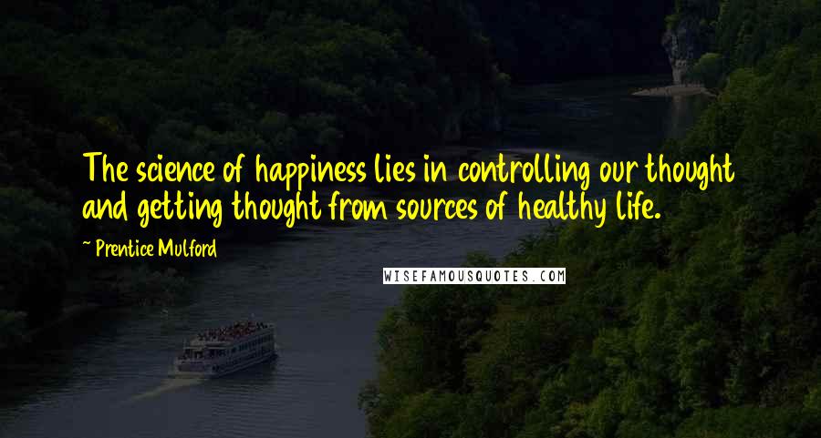 Prentice Mulford Quotes: The science of happiness lies in controlling our thought and getting thought from sources of healthy life.