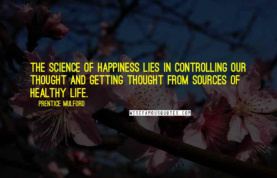 Prentice Mulford Quotes: The science of happiness lies in controlling our thought and getting thought from sources of healthy life.