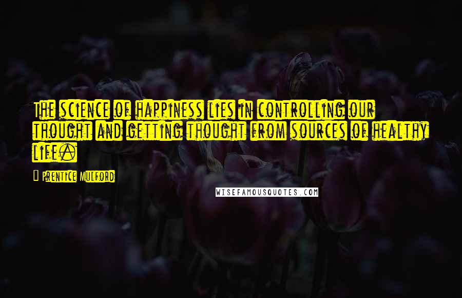 Prentice Mulford Quotes: The science of happiness lies in controlling our thought and getting thought from sources of healthy life.