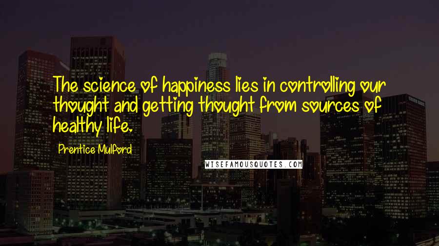 Prentice Mulford Quotes: The science of happiness lies in controlling our thought and getting thought from sources of healthy life.