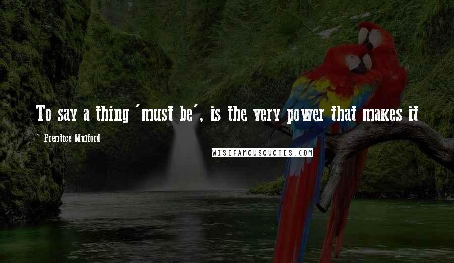 Prentice Mulford Quotes: To say a thing 'must be', is the very power that makes it