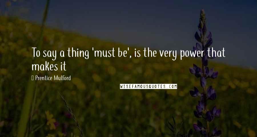 Prentice Mulford Quotes: To say a thing 'must be', is the very power that makes it