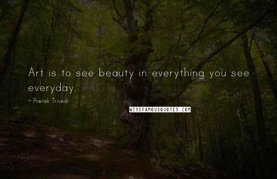 Prerak Trivedi Quotes: Art is to see beauty in everything you see everyday.