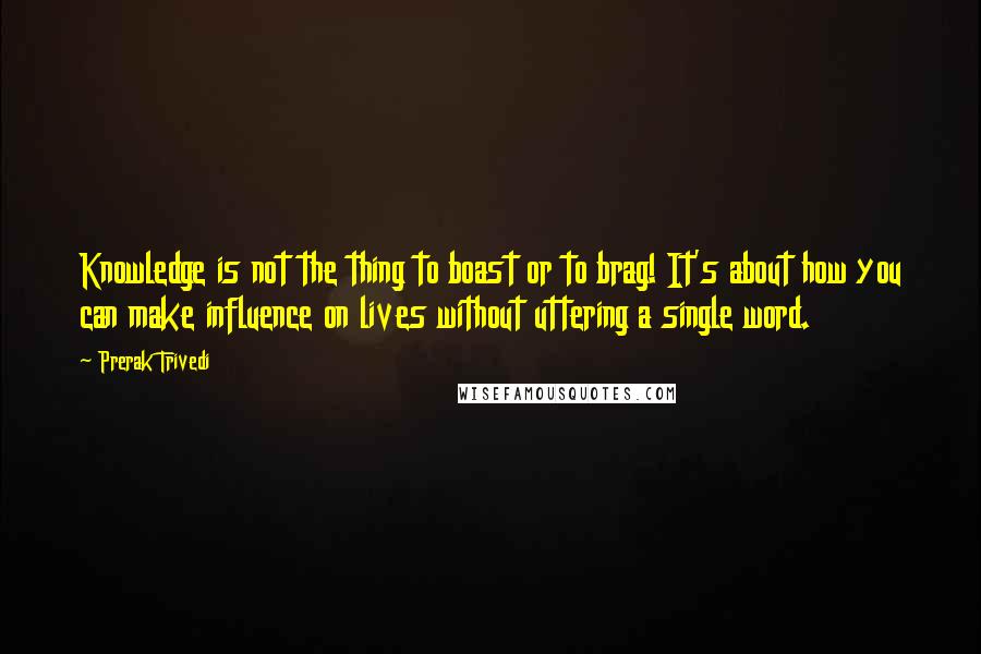 Prerak Trivedi Quotes: Knowledge is not the thing to boast or to brag! It's about how you can make influence on lives without uttering a single word.