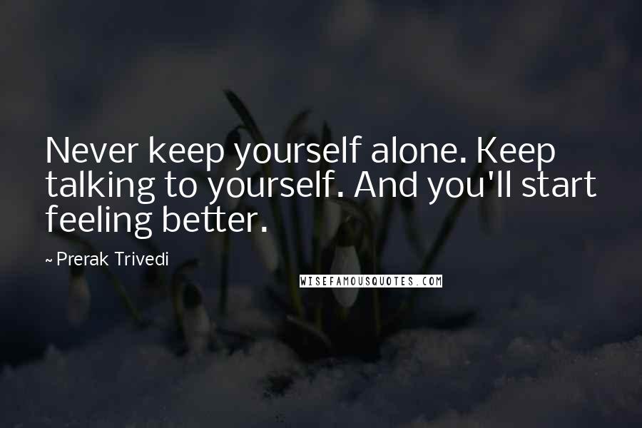 Prerak Trivedi Quotes: Never keep yourself alone. Keep talking to yourself. And you'll start feeling better.