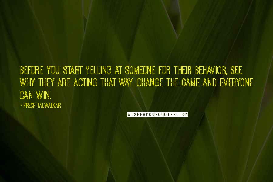 Presh Talwalkar Quotes: Before you start yelling at someone for their behavior, see why they are acting that way. Change the game and everyone can win.