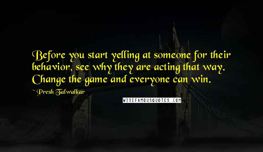 Presh Talwalkar Quotes: Before you start yelling at someone for their behavior, see why they are acting that way. Change the game and everyone can win.