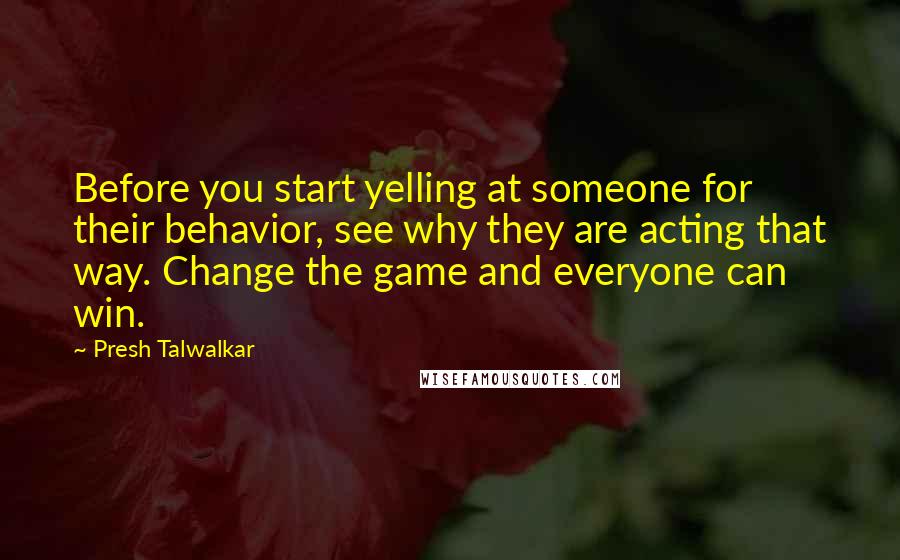 Presh Talwalkar Quotes: Before you start yelling at someone for their behavior, see why they are acting that way. Change the game and everyone can win.