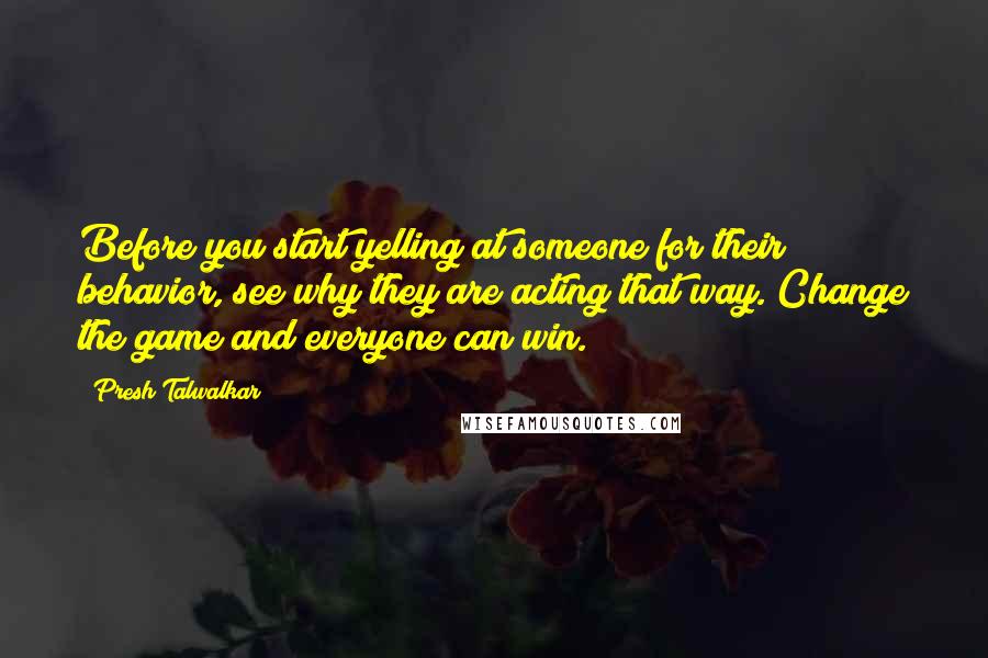 Presh Talwalkar Quotes: Before you start yelling at someone for their behavior, see why they are acting that way. Change the game and everyone can win.