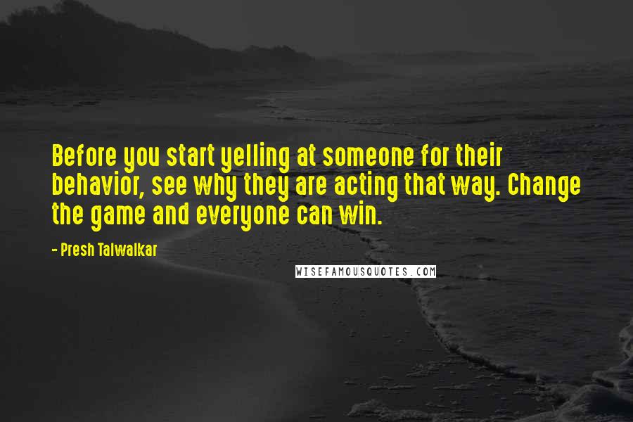 Presh Talwalkar Quotes: Before you start yelling at someone for their behavior, see why they are acting that way. Change the game and everyone can win.