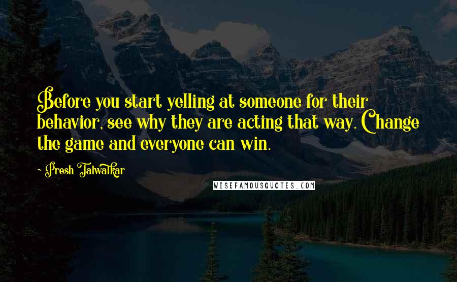 Presh Talwalkar Quotes: Before you start yelling at someone for their behavior, see why they are acting that way. Change the game and everyone can win.