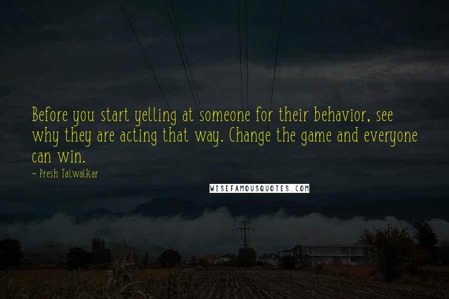 Presh Talwalkar Quotes: Before you start yelling at someone for their behavior, see why they are acting that way. Change the game and everyone can win.