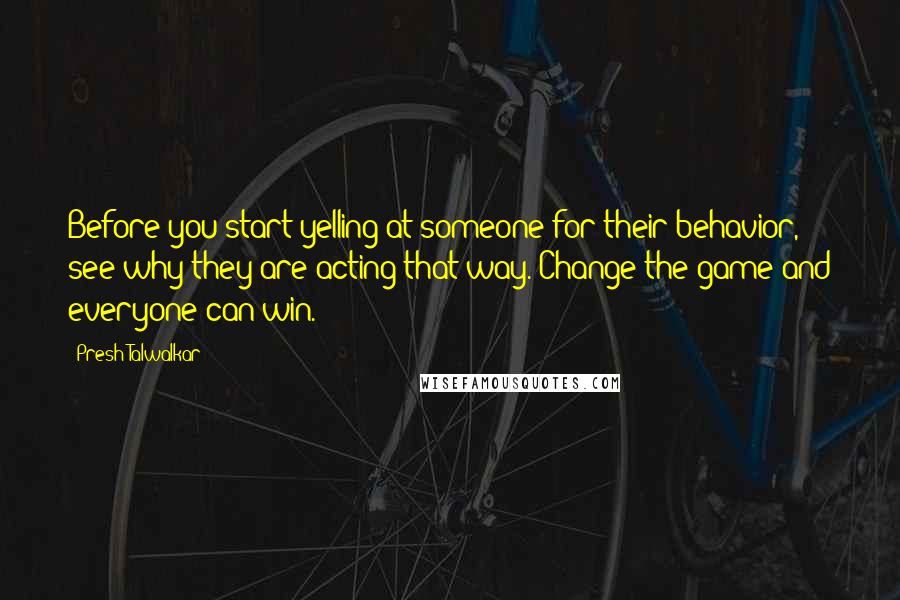 Presh Talwalkar Quotes: Before you start yelling at someone for their behavior, see why they are acting that way. Change the game and everyone can win.