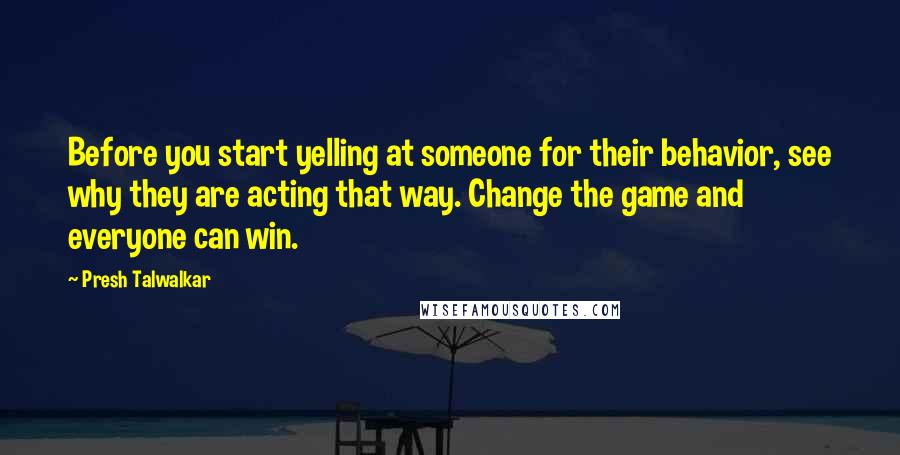 Presh Talwalkar Quotes: Before you start yelling at someone for their behavior, see why they are acting that way. Change the game and everyone can win.