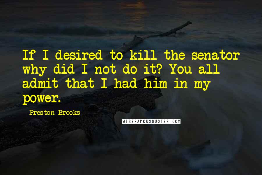 Preston Brooks Quotes: If I desired to kill the senator why did I not do it? You all admit that I had him in my power.