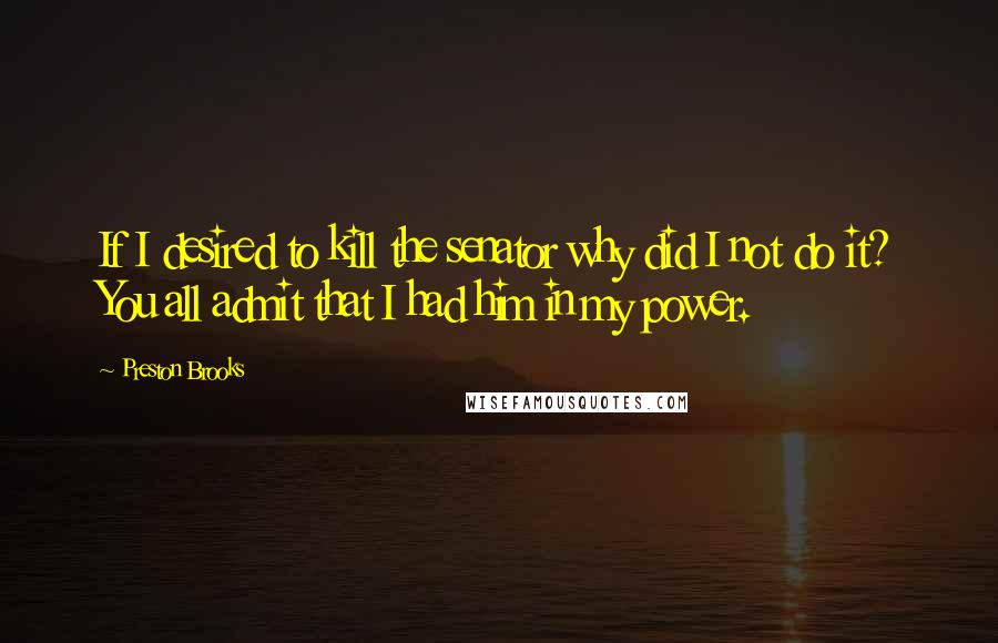 Preston Brooks Quotes: If I desired to kill the senator why did I not do it? You all admit that I had him in my power.