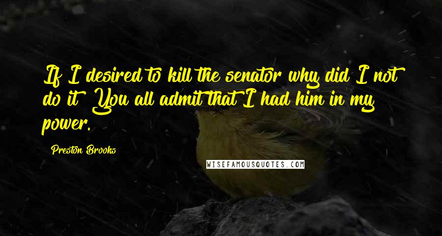 Preston Brooks Quotes: If I desired to kill the senator why did I not do it? You all admit that I had him in my power.