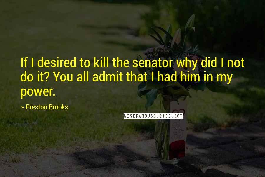 Preston Brooks Quotes: If I desired to kill the senator why did I not do it? You all admit that I had him in my power.