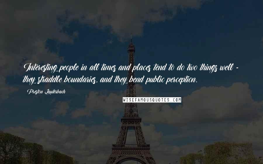 Preston Lauterbach Quotes: Interesting people in all times and places tend to do two things well - they straddle boundaries, and they bend public perception.