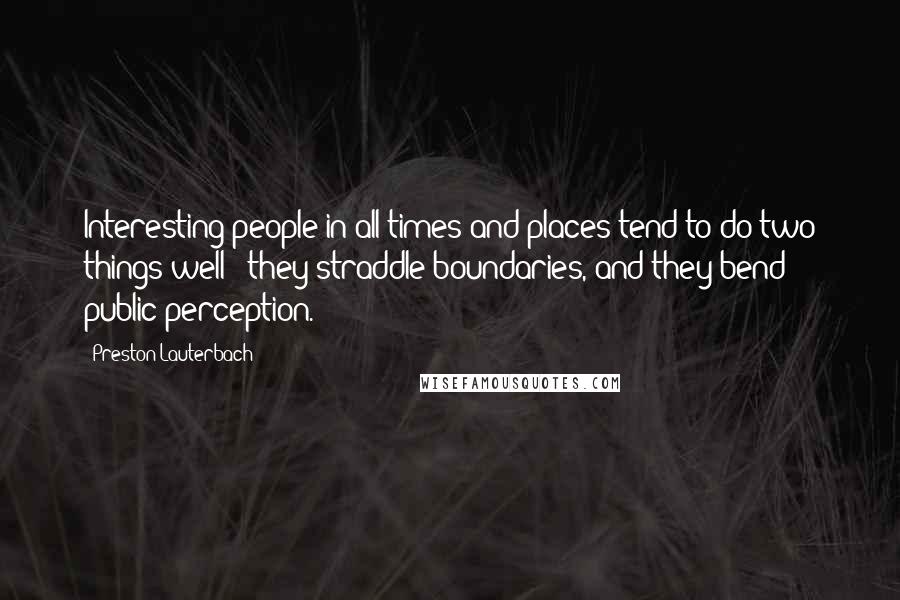 Preston Lauterbach Quotes: Interesting people in all times and places tend to do two things well - they straddle boundaries, and they bend public perception.