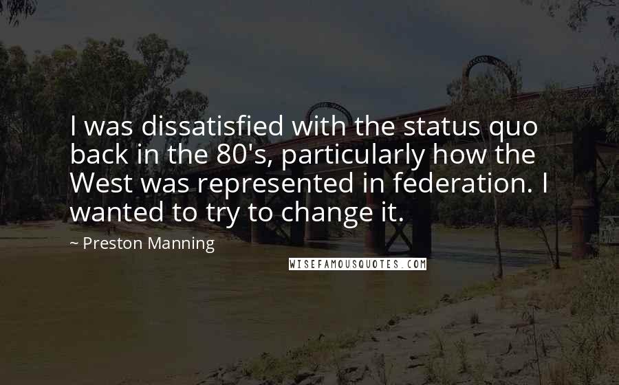 Preston Manning Quotes: I was dissatisfied with the status quo back in the 80's, particularly how the West was represented in federation. I wanted to try to change it.