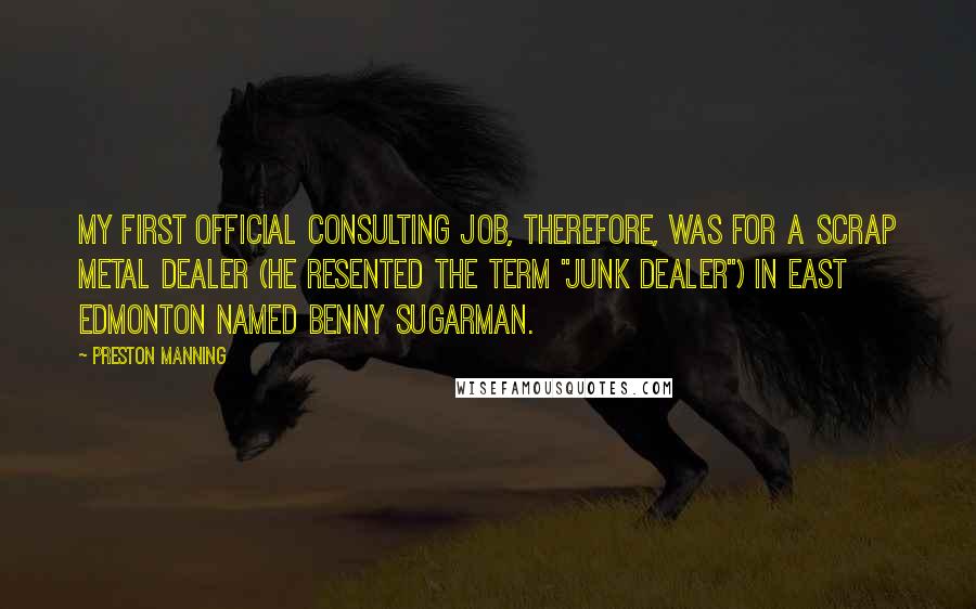 Preston Manning Quotes: My first official consulting job, therefore, was for a scrap metal dealer (he resented the term "junk dealer") in East Edmonton named Benny Sugarman.