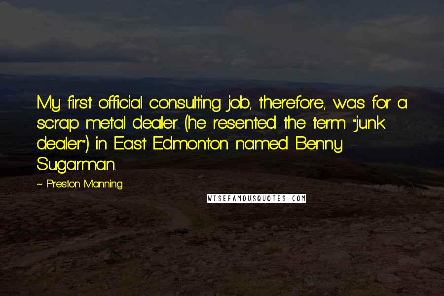 Preston Manning Quotes: My first official consulting job, therefore, was for a scrap metal dealer (he resented the term "junk dealer") in East Edmonton named Benny Sugarman.