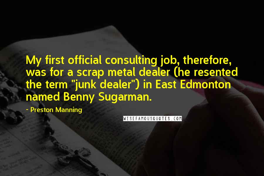 Preston Manning Quotes: My first official consulting job, therefore, was for a scrap metal dealer (he resented the term "junk dealer") in East Edmonton named Benny Sugarman.