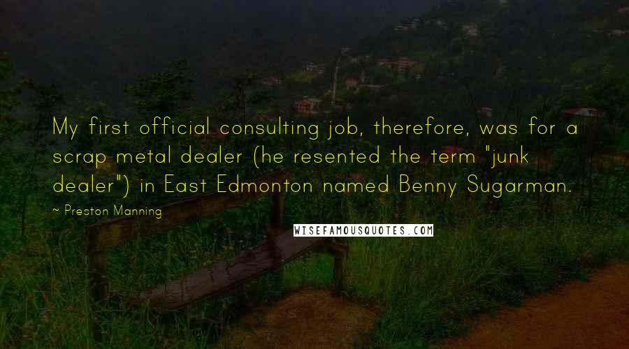 Preston Manning Quotes: My first official consulting job, therefore, was for a scrap metal dealer (he resented the term "junk dealer") in East Edmonton named Benny Sugarman.