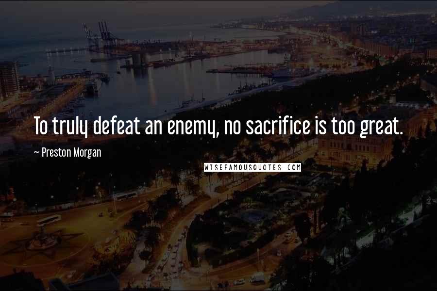 Preston Morgan Quotes: To truly defeat an enemy, no sacrifice is too great.