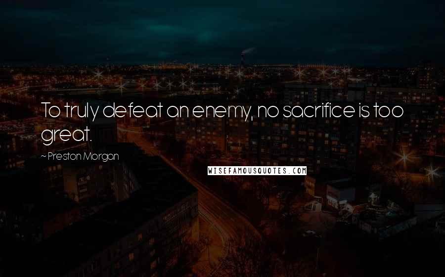 Preston Morgan Quotes: To truly defeat an enemy, no sacrifice is too great.