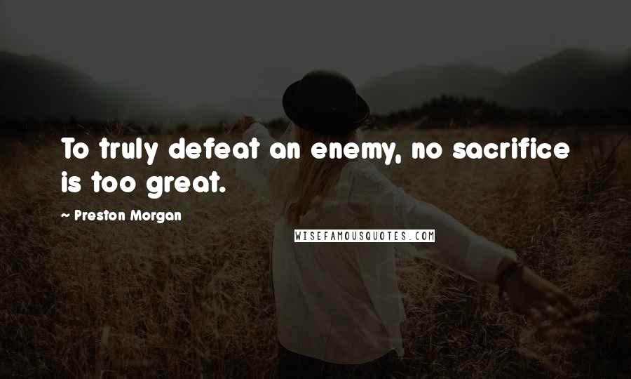 Preston Morgan Quotes: To truly defeat an enemy, no sacrifice is too great.