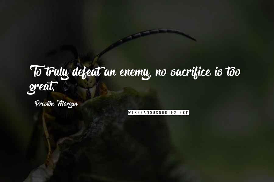 Preston Morgan Quotes: To truly defeat an enemy, no sacrifice is too great.
