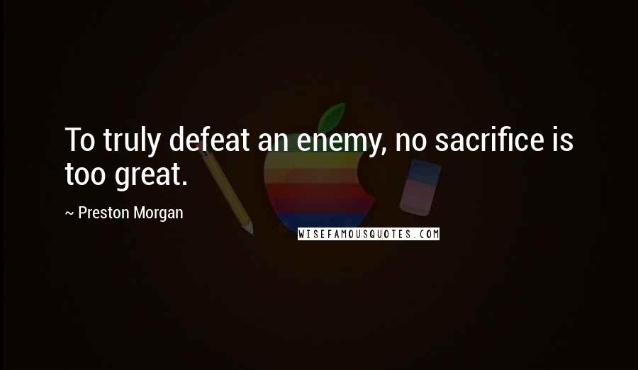 Preston Morgan Quotes: To truly defeat an enemy, no sacrifice is too great.