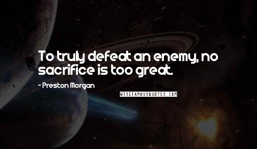 Preston Morgan Quotes: To truly defeat an enemy, no sacrifice is too great.