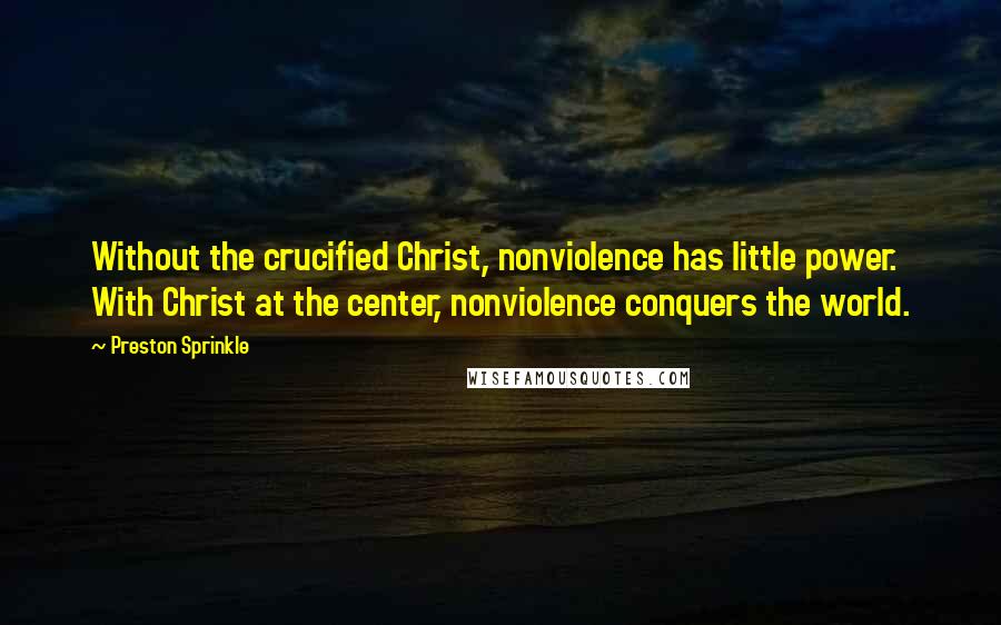 Preston Sprinkle Quotes: Without the crucified Christ, nonviolence has little power. With Christ at the center, nonviolence conquers the world.