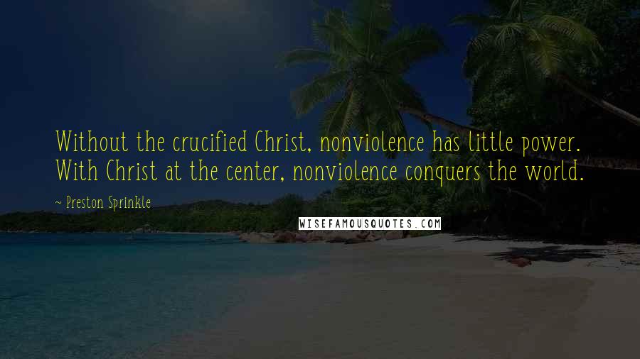 Preston Sprinkle Quotes: Without the crucified Christ, nonviolence has little power. With Christ at the center, nonviolence conquers the world.