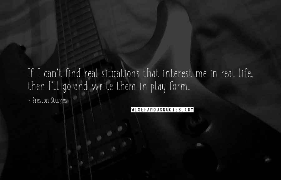 Preston Sturges Quotes: If I can't find real situations that interest me in real life, then I'll go and write them in play form.