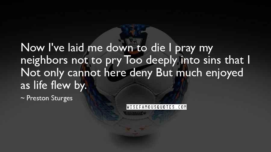 Preston Sturges Quotes: Now I've laid me down to die I pray my neighbors not to pry Too deeply into sins that I Not only cannot here deny But much enjoyed as life flew by.