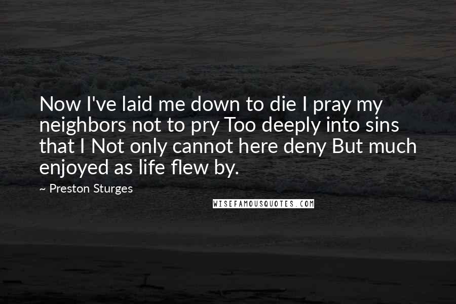 Preston Sturges Quotes: Now I've laid me down to die I pray my neighbors not to pry Too deeply into sins that I Not only cannot here deny But much enjoyed as life flew by.