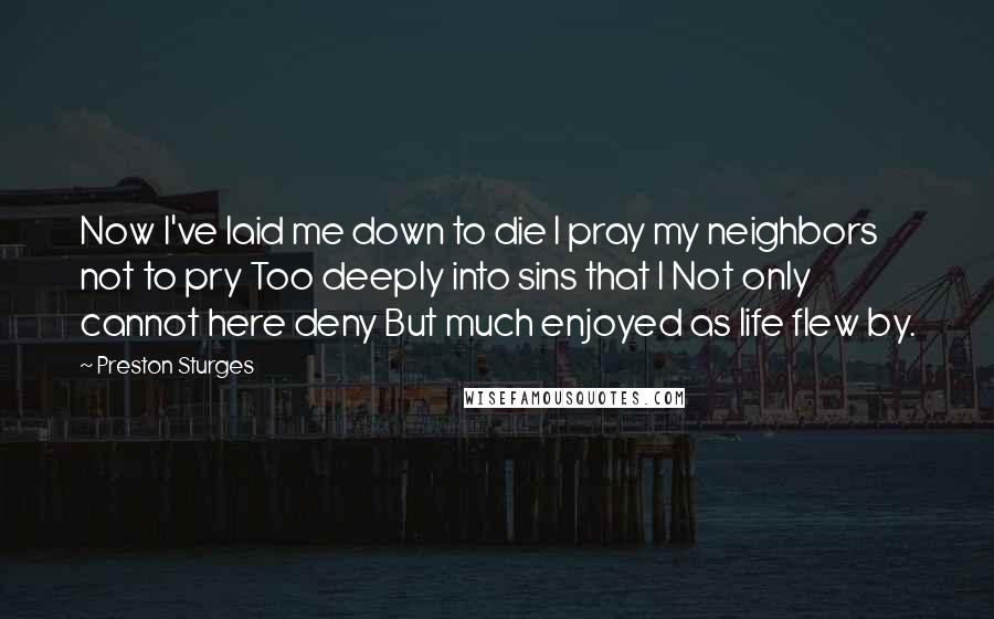 Preston Sturges Quotes: Now I've laid me down to die I pray my neighbors not to pry Too deeply into sins that I Not only cannot here deny But much enjoyed as life flew by.