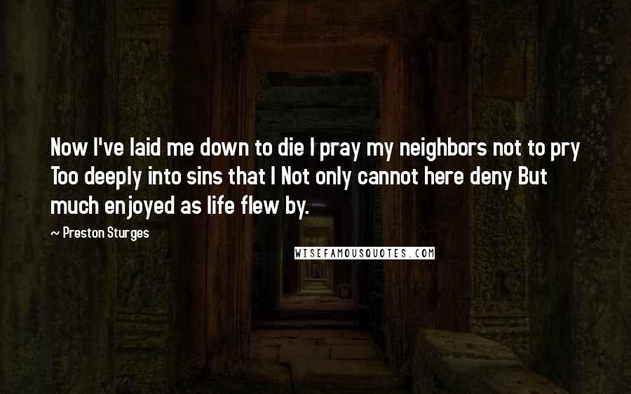 Preston Sturges Quotes: Now I've laid me down to die I pray my neighbors not to pry Too deeply into sins that I Not only cannot here deny But much enjoyed as life flew by.