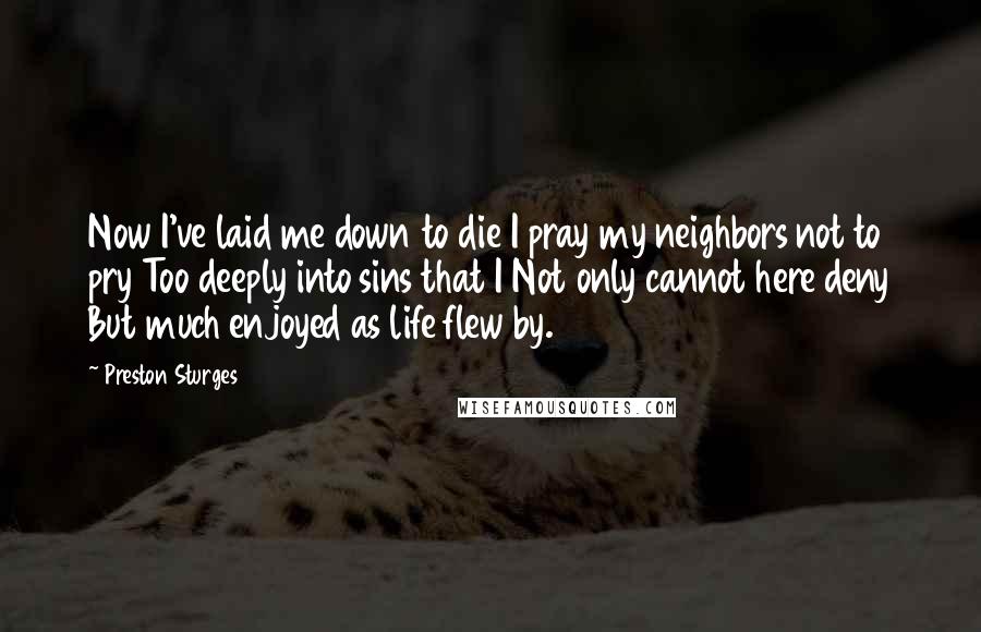 Preston Sturges Quotes: Now I've laid me down to die I pray my neighbors not to pry Too deeply into sins that I Not only cannot here deny But much enjoyed as life flew by.