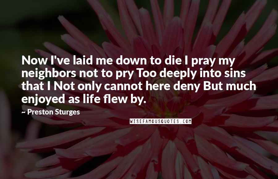 Preston Sturges Quotes: Now I've laid me down to die I pray my neighbors not to pry Too deeply into sins that I Not only cannot here deny But much enjoyed as life flew by.